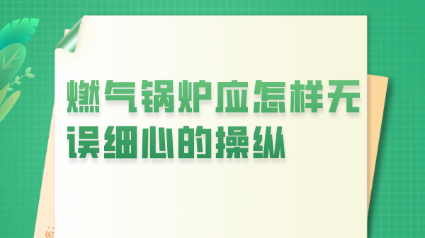 燃气锅炉应怎样无误细心的操纵