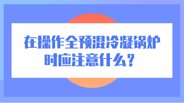 在操作全预混冷凝锅炉时应注意什么？