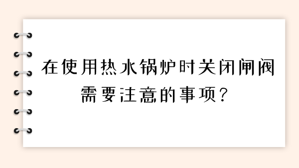 在使用热水锅炉时关闭闸阀需要注意的事项？